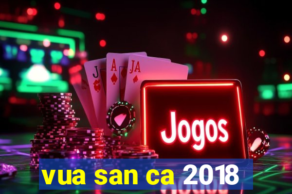 vua san ca 2018