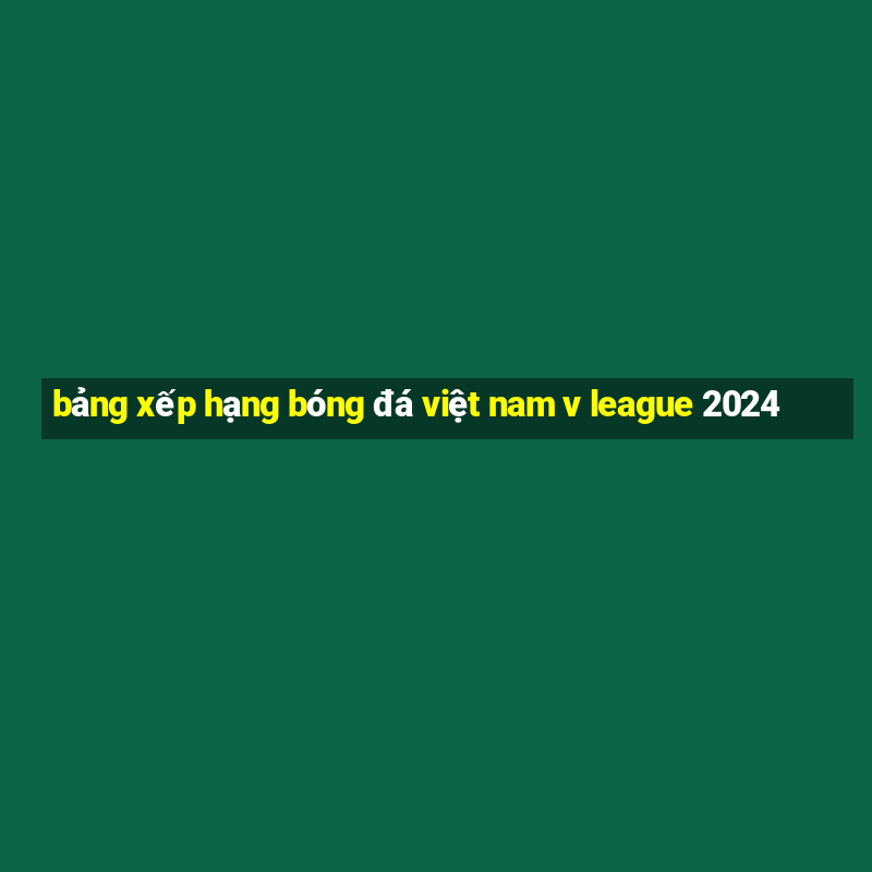 bảng xếp hạng bóng đá việt nam v league 2024