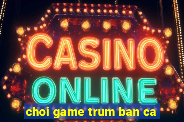 choi game trum ban ca