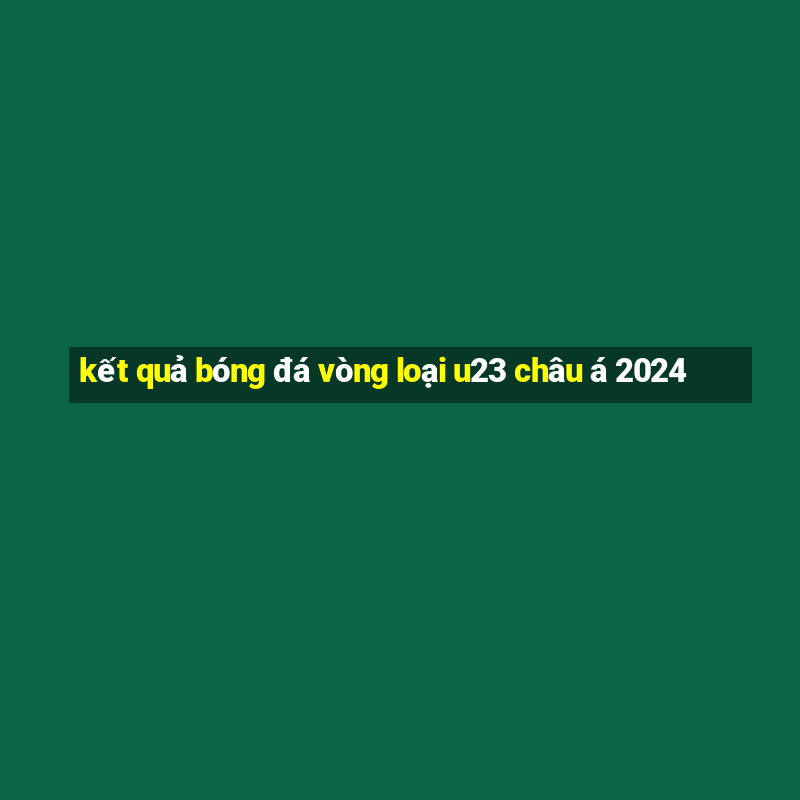 kết quả bóng đá vòng loại u23 châu á 2024