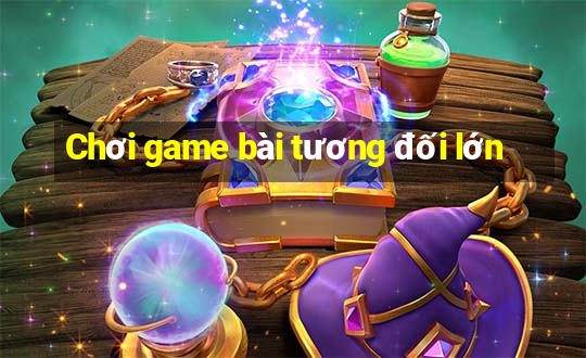 Chơi game bài tương đối lớn