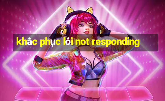 khắc phục lỗi not responding