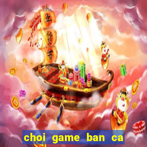 choi game ban ca doi the cao