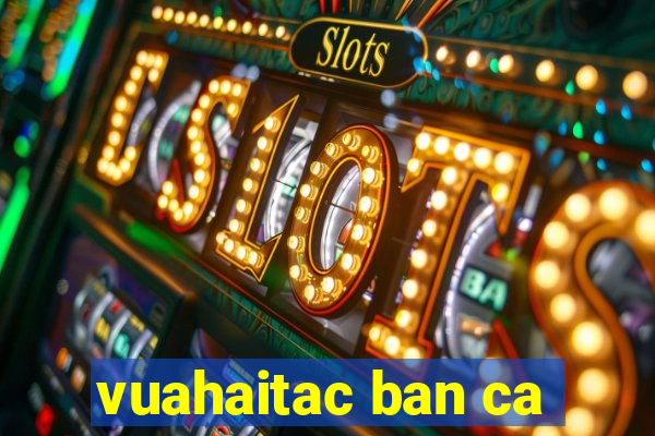 vuahaitac ban ca