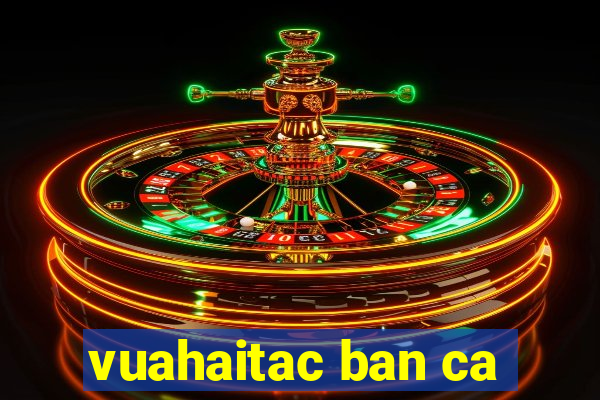 vuahaitac ban ca