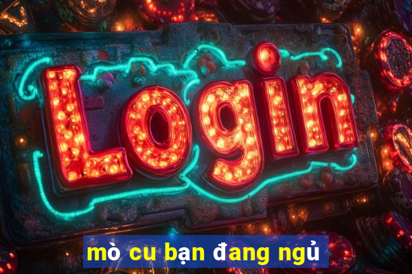 mò cu bạn đang ngủ