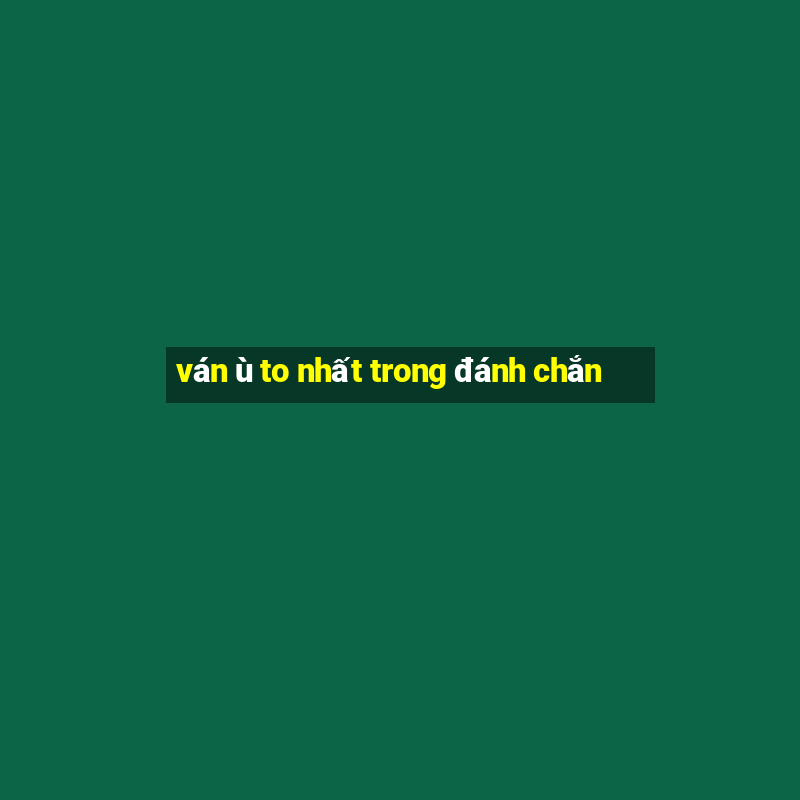 ván ù to nhất trong đánh chắn