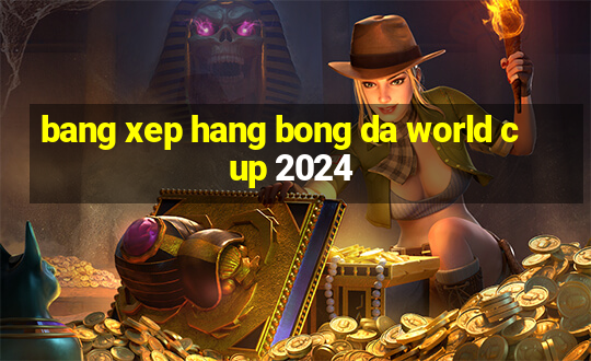 bang xep hang bong da world cup 2024