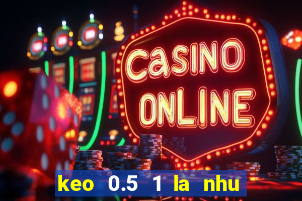 keo 0.5 1 la nhu the nao