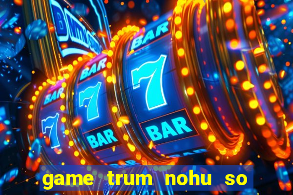 game trum nohu so mot chau a