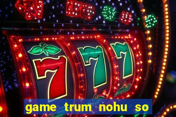 game trum nohu so mot chau a