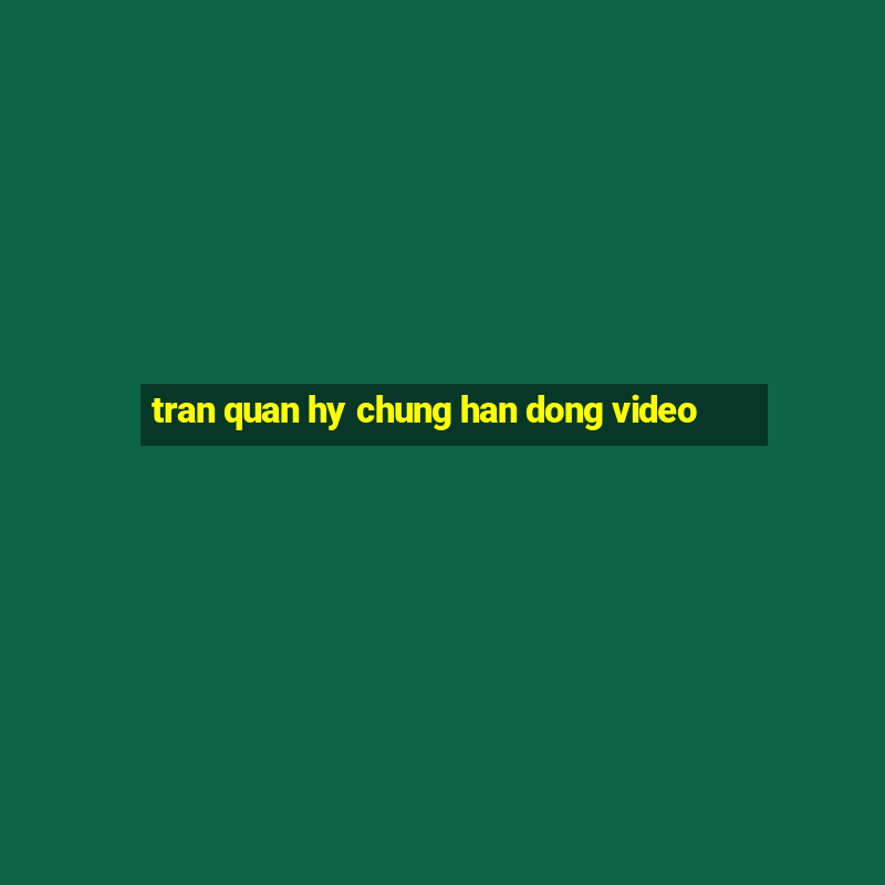 tran quan hy chung han dong video