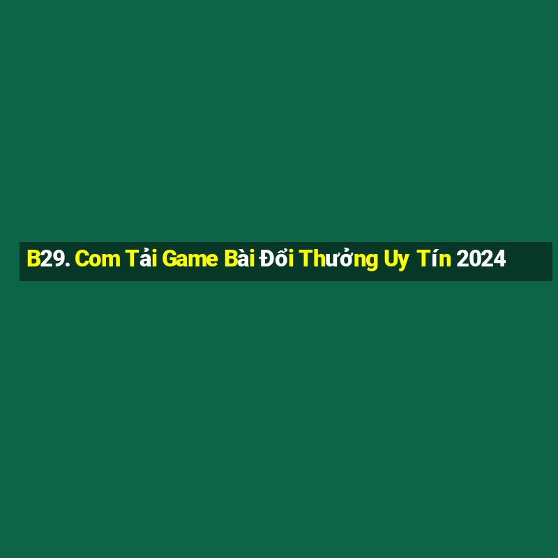 B29. Com Tải Game Bài Đổi Thưởng Uy Tín 2024