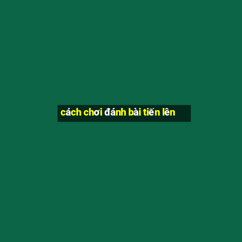 cách chơi đánh bài tiến lên