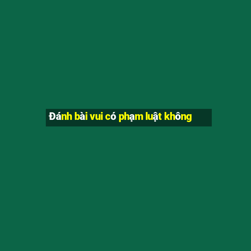 Đánh bài vui có phạm luật không