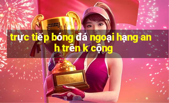 trực tiếp bóng đá ngoại hạng anh trên k cộng