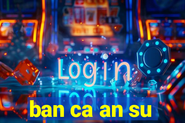 ban ca an su