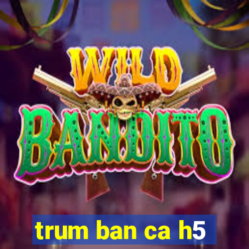 trum ban ca h5