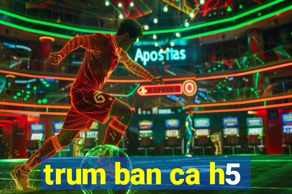 trum ban ca h5