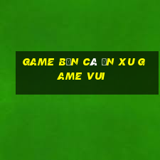 game bắn cá ăn xu game vui