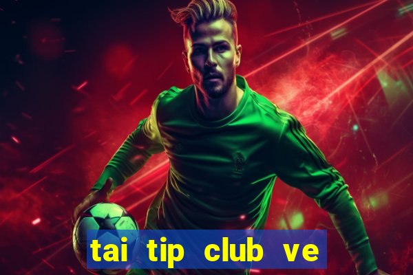 tai tip club ve may tinh 2017