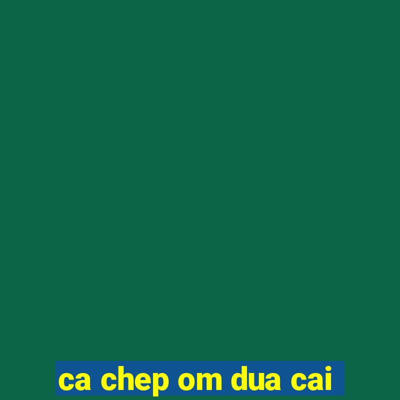 ca chep om dua cai