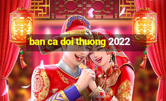 ban ca doi thuong 2022