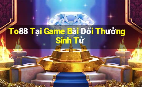 To88 Tại Game Bài Đổi Thưởng Sinh Tử