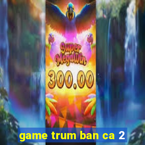 game trum ban ca 2