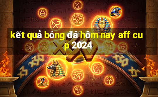 kết quả bóng đá hôm nay aff cup 2024