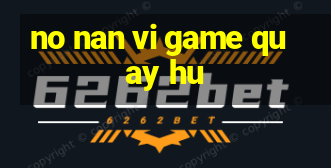 no nan vi game quay hu