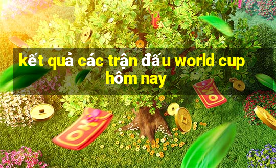 kết quả các trận đấu world cup hôm nay