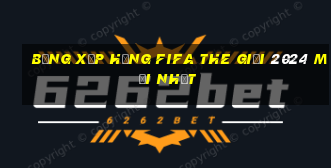 bảng xếp hạng fifa the giới 2024 mới nhất