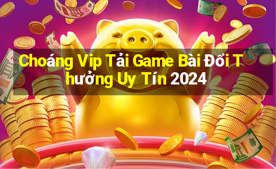 Choáng Vip Tải Game Bài Đổi Thưởng Uy Tín 2024