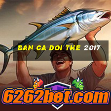 ban ca doi the 2017