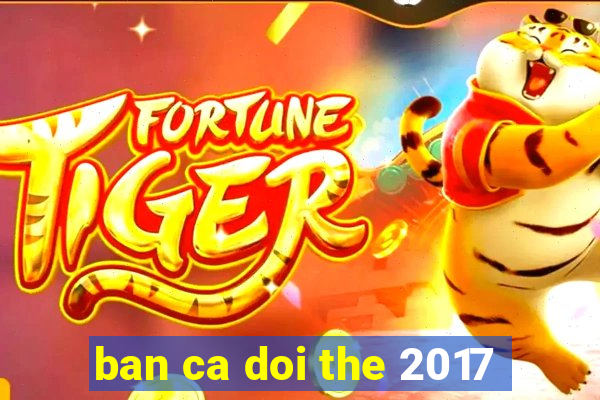 ban ca doi the 2017