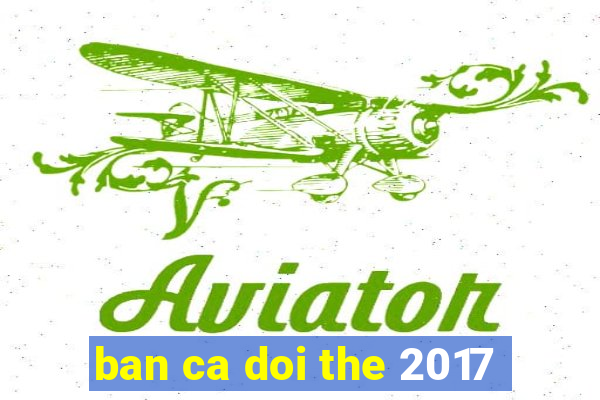 ban ca doi the 2017