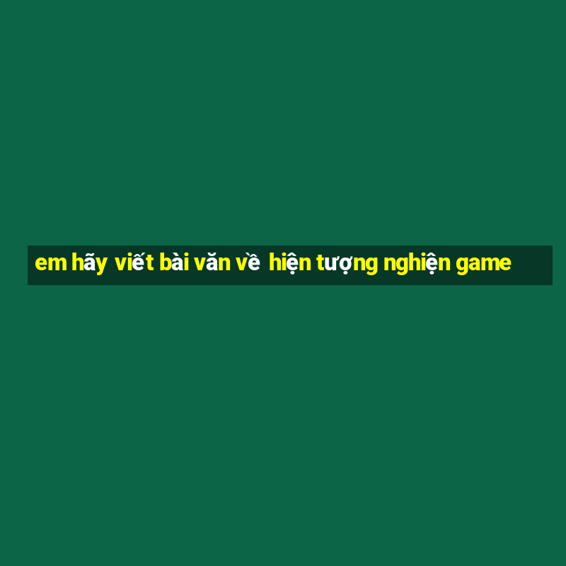 em hãy viết bài văn về hiện tượng nghiện game