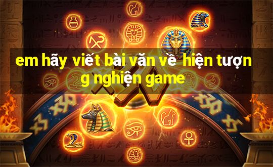 em hãy viết bài văn về hiện tượng nghiện game