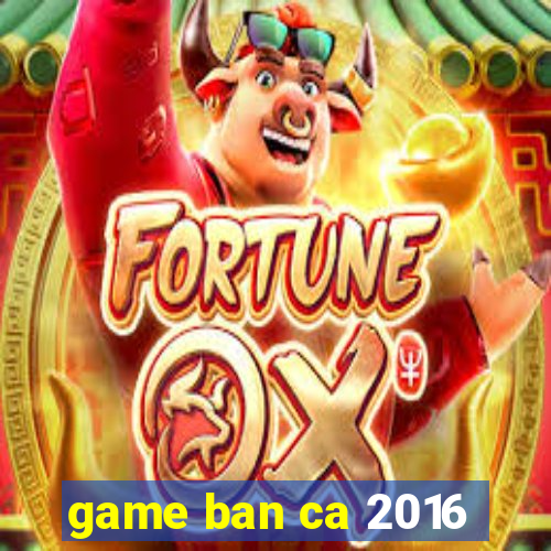 game ban ca 2016