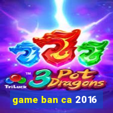 game ban ca 2016