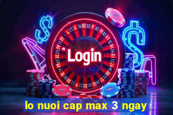 lo nuoi cap max 3 ngay