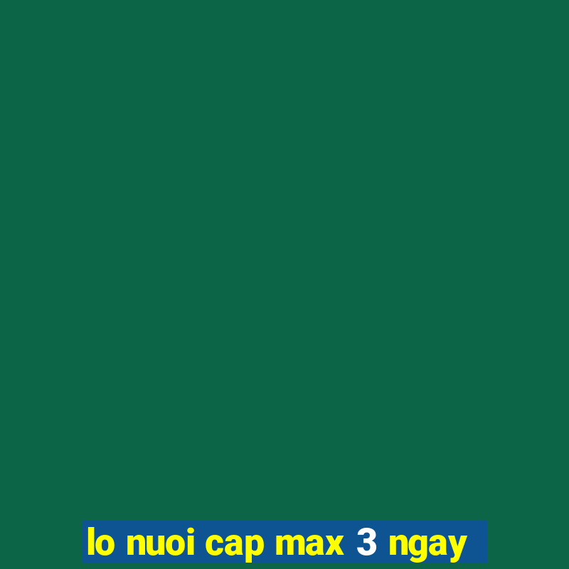 lo nuoi cap max 3 ngay