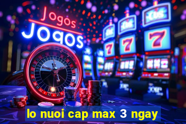 lo nuoi cap max 3 ngay