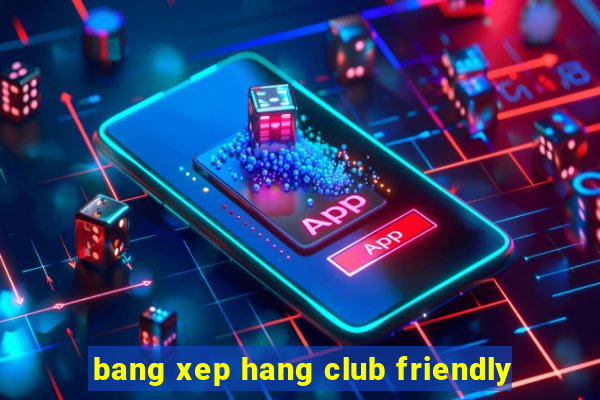 bang xep hang club friendly