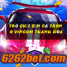 trò chơi bắn cá trong vincom thanh hóa