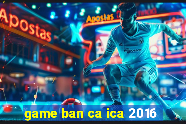 game ban ca ica 2016