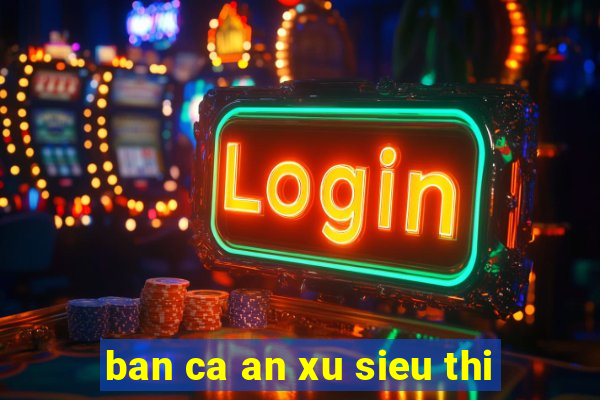 ban ca an xu sieu thi