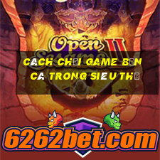 cách chơi game bắn cá trong siêu thị