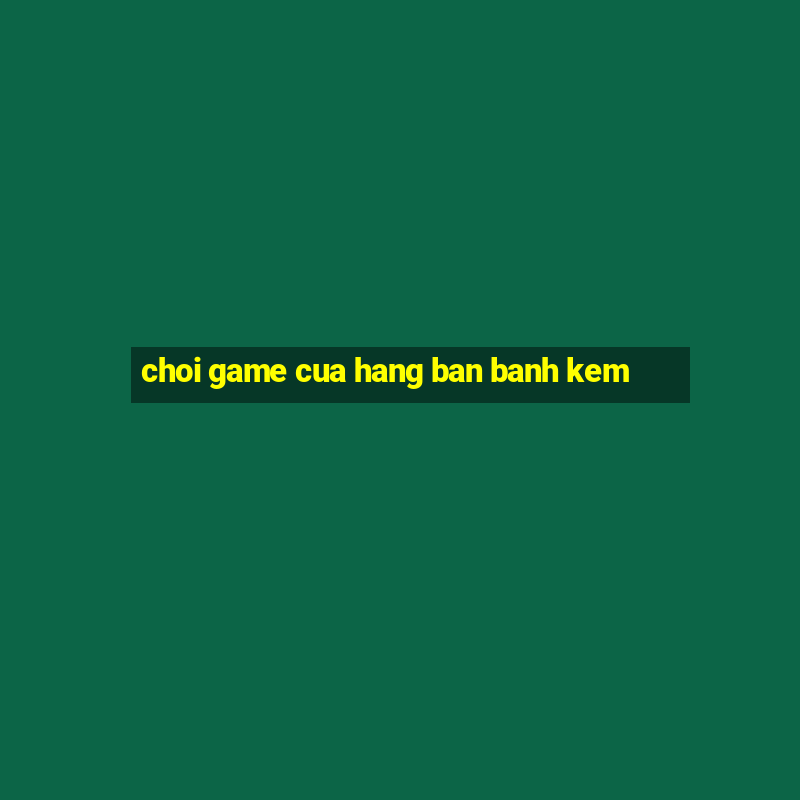 choi game cua hang ban banh kem